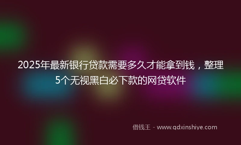 2025年最新银行贷款需要多久才能拿到钱，整理5个无视黑白必下款的网贷软件