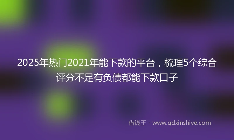 2025年热门2021年能下款的平台，梳理5个综合评分不足有负债都能下款口子