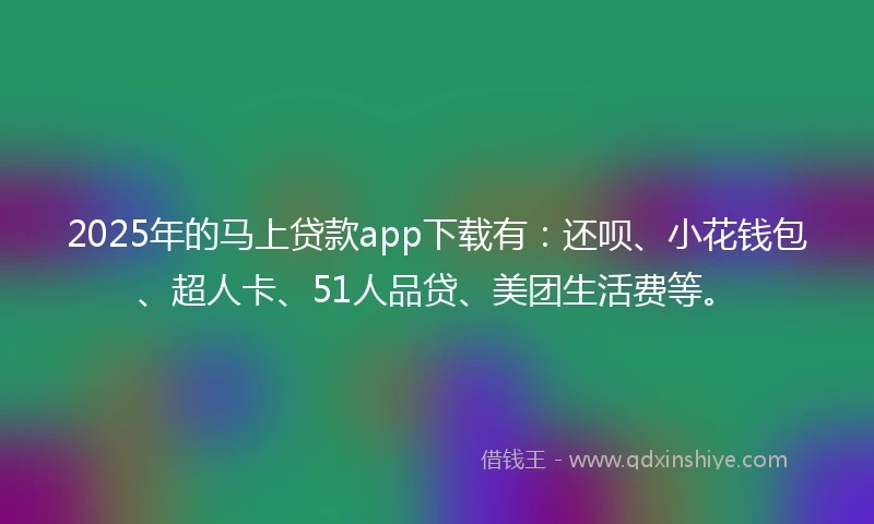 2025年的马上贷款app下载有：还呗、小花钱包、超人卡、51人品贷、美团生活费等。