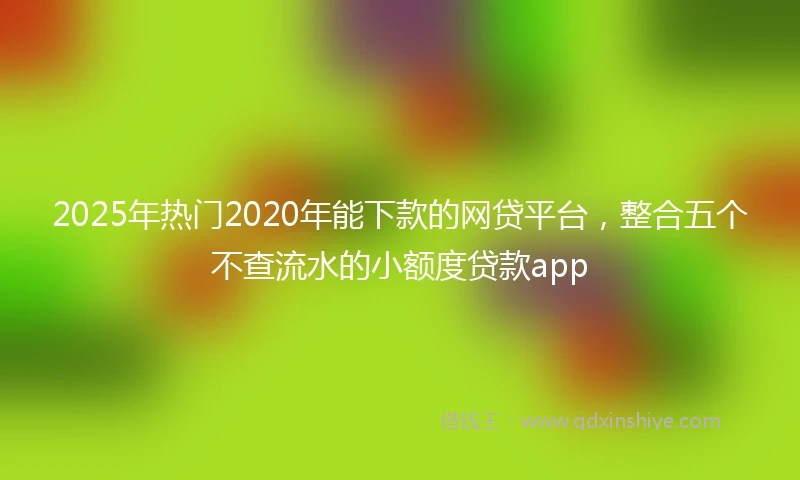 2025年热门2020年能下款的网贷平台，整合五个不查流水的小额度贷款app