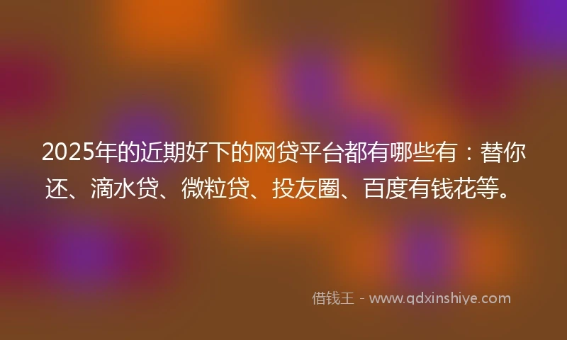 2025年的近期好下的网贷平台都有哪些有：替你还、滴水贷、微粒贷、投友圈、百度有钱花等。