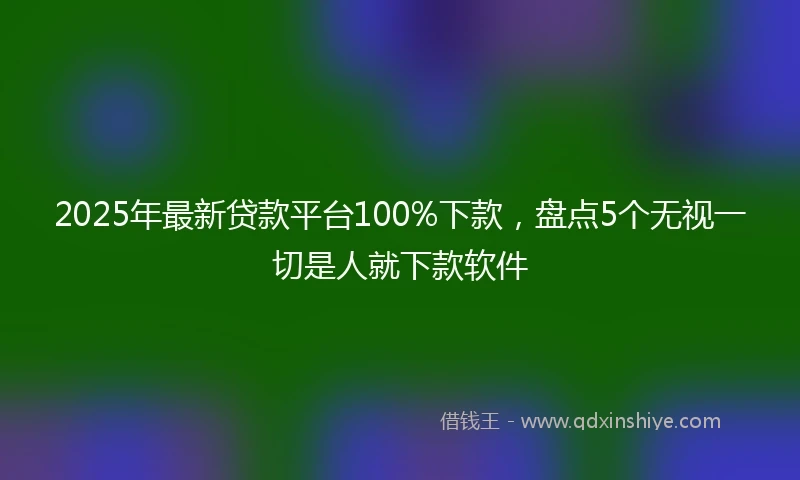 2025年最新贷款平台100%下款，盘点5个无视一切是人就下款软件