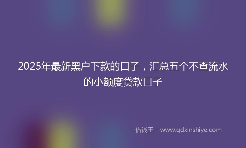 2025年最新黑户下款的口子，汇总五个不查流水的小额度贷款口子