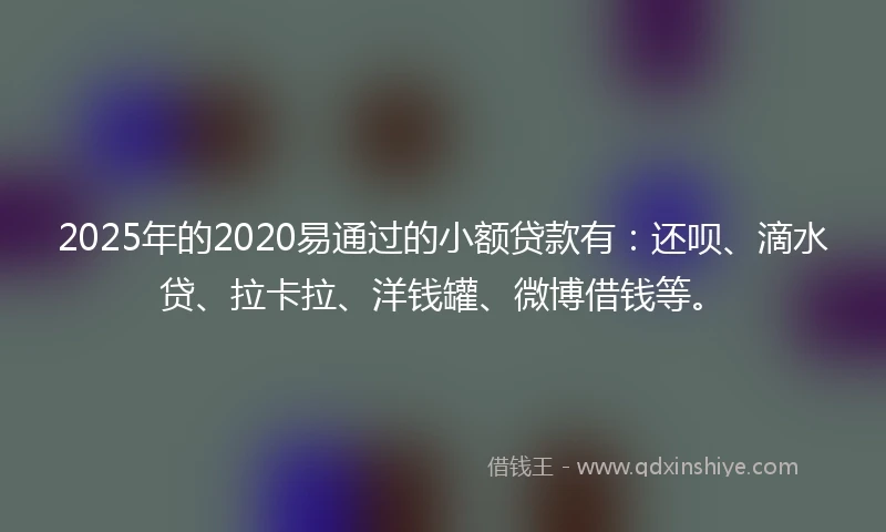 2025年的2020易通过的小额贷款有：还呗、滴水贷、拉卡拉、洋钱罐、微博借钱等。