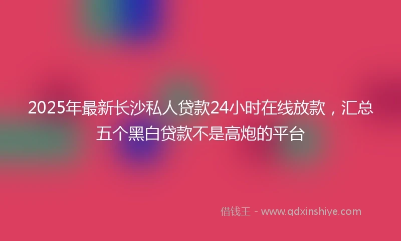 2025年最新长沙私人贷款24小时在线放款，汇总五个黑白贷款不是高炮的平台