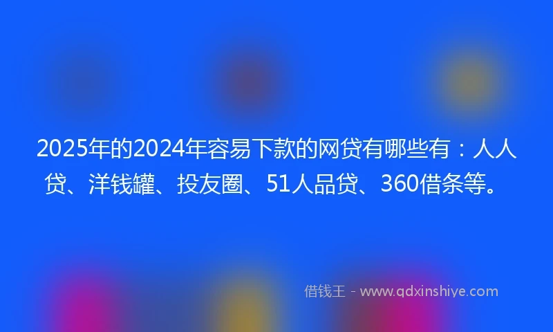 2025年的2024年容易下款的网贷有哪些有：人人贷、洋钱罐、投友圈、51人品贷、360借条等。