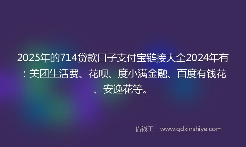 2025年的714贷款口子支付宝链接大全2024年有：美团生活费、花呗、度小满金融、百度有钱花、安逸花等。