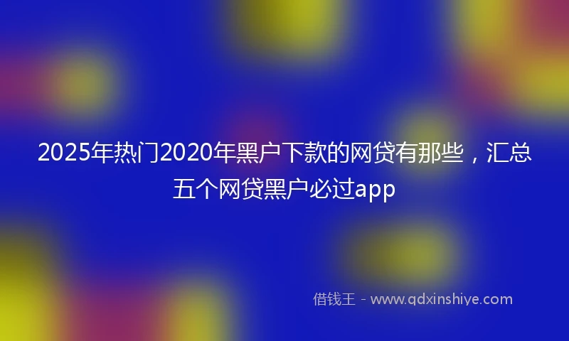 2025年热门2020年黑户下款的网贷有那些，汇总五个网贷黑户必过app
