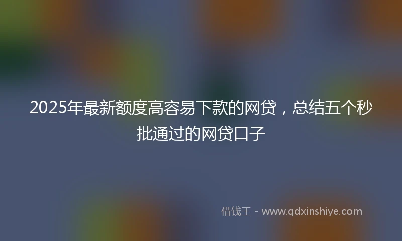 2025年最新额度高容易下款的网贷，总结五个秒批通过的网贷口子
