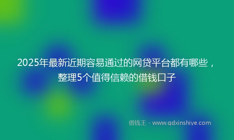 2025年最新近期容易通过的网贷平台都有哪些，整理5个值得信赖的借钱口子