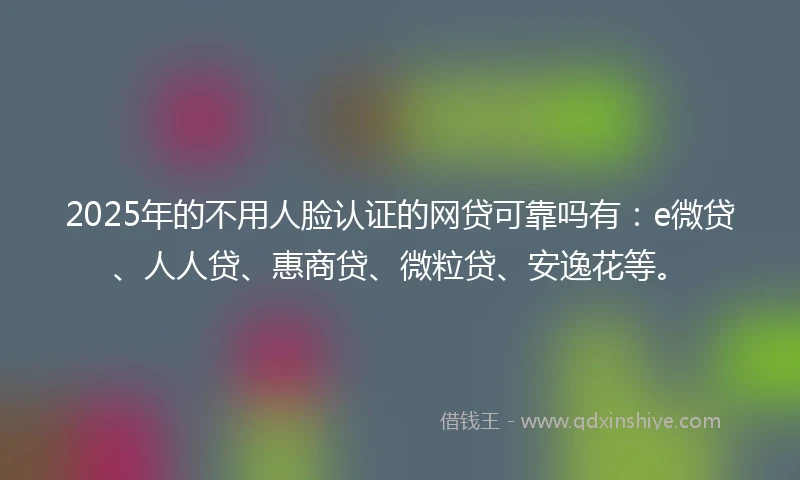 2025年的不用人脸认证的网贷可靠吗有：e微贷、人人贷、惠商贷、微粒贷、安逸花等。