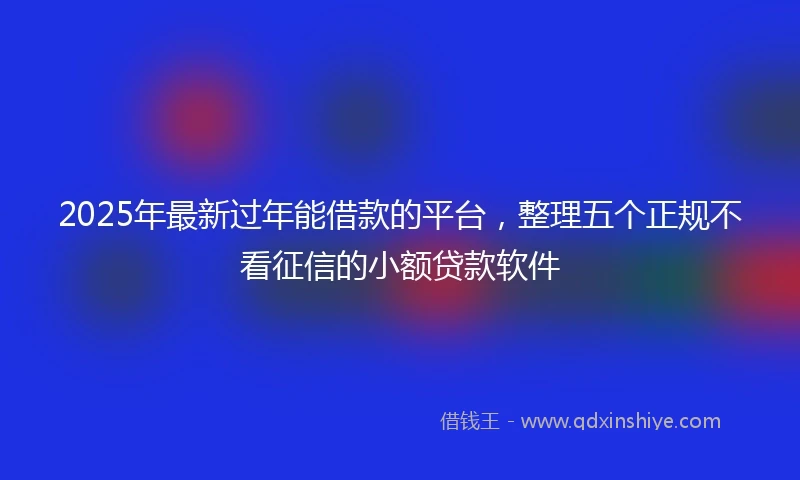 2025年最新过年能借款的平台，整理五个正规不看征信的小额贷款软件