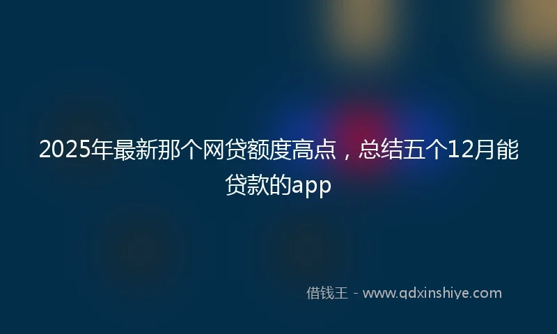 2025年最新那个网贷额度高点，总结五个12月能贷款的app