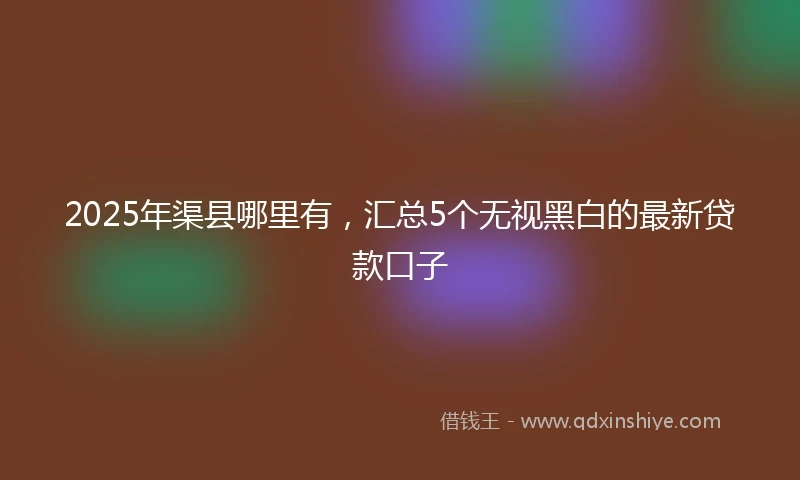 2025年渠县哪里有，汇总5个无视黑白的最新贷款口子