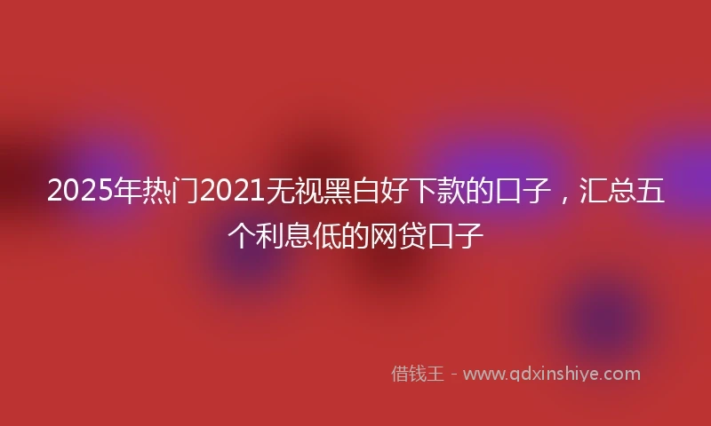2025年热门2021无视黑白好下款的口子，汇总五个利息低的网贷口子