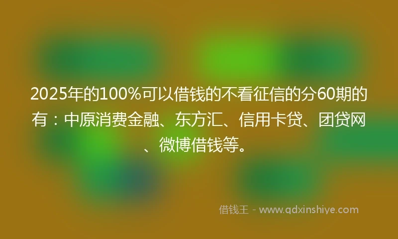 2025年的100%可以借钱的不看征信的分60期的有：中原消费金融、东方汇、信用卡贷、团贷网、微博借钱等。