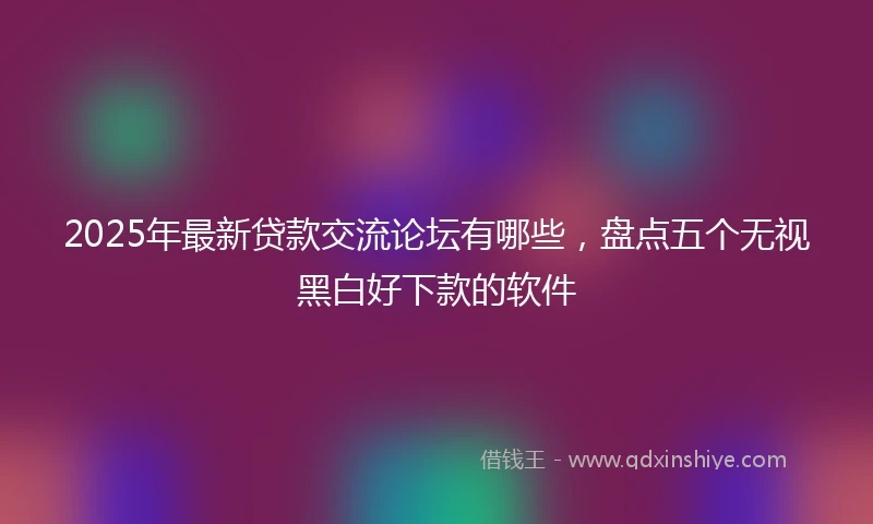 2025年最新贷款交流论坛有哪些，盘点五个无视黑白好下款的软件