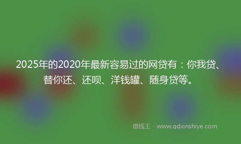 2025年的2020年最新容易过的网贷有：你我贷、替你还、还呗、洋钱罐、随身贷等。
