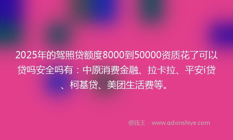 2025年的驾照贷额度8000到50000资质花了可以贷吗安全吗有：中原消费金融、拉卡拉、平安i贷、柯基贷、美团生活费等。