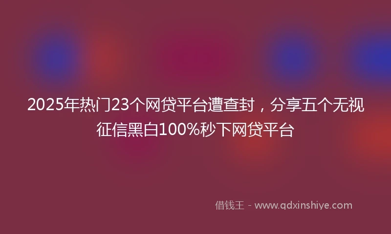 2025年热门23个网贷平台遭查封，分享五个无视征信黑白100%秒下网贷平台