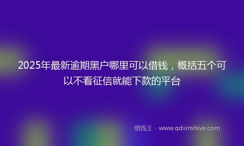 2025年最新逾期黑户哪里可以借钱，概括五个可以不看征信就能下款的平台