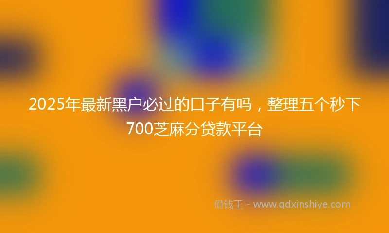 2025年最新黑户必过的口子有吗，整理五个秒下700芝麻分贷款平台