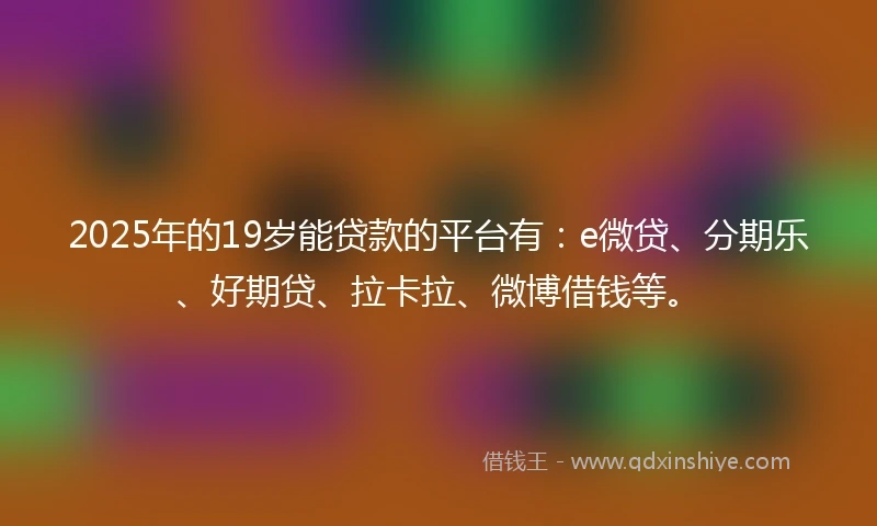 2025年的19岁能贷款的平台有：e微贷、分期乐、好期贷、拉卡拉、微博借钱等。