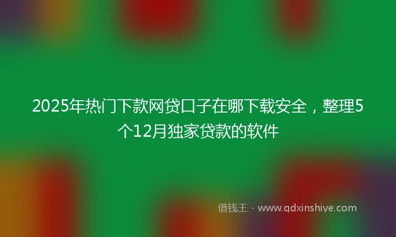 2025年热门下款网贷口子在哪下载安全，整理5个12月独家贷款的软件