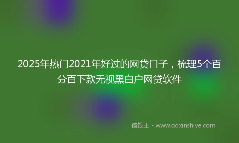 2025年热门2021年好过的网贷口子，梳理5个百分百下款无视黑白户网贷软件