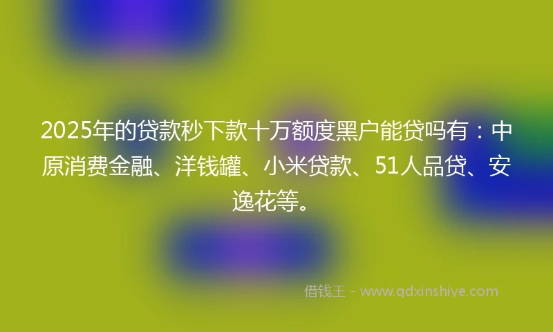 2025年的贷款秒下款十万额度黑户能贷吗有：中原消费金融、洋钱罐、小米贷款、51人品贷、安逸花等。