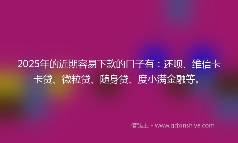 2025年的近期容易下款的口子有：还呗、维信卡卡贷、微粒贷、随身贷、度小满金融等。