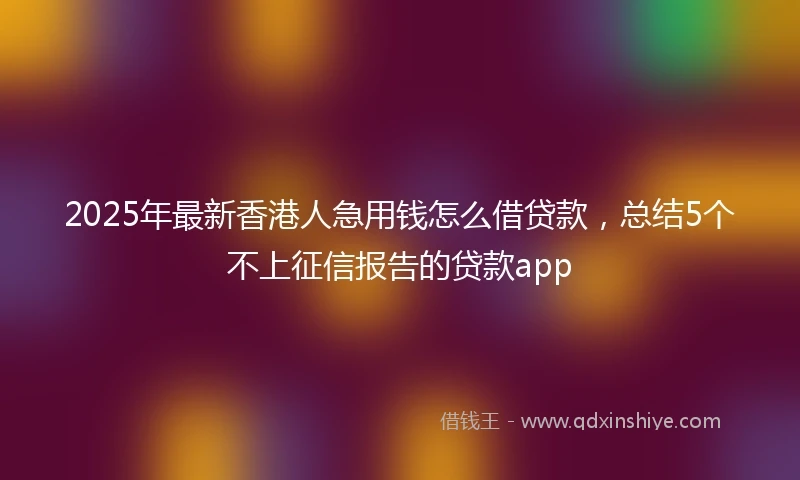 2025年最新香港人急用钱怎么借贷款，总结5个不上征信报告的贷款app