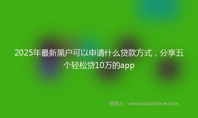 2025年最新黑户可以申请什么贷款方式，分享五个轻松贷10万的app