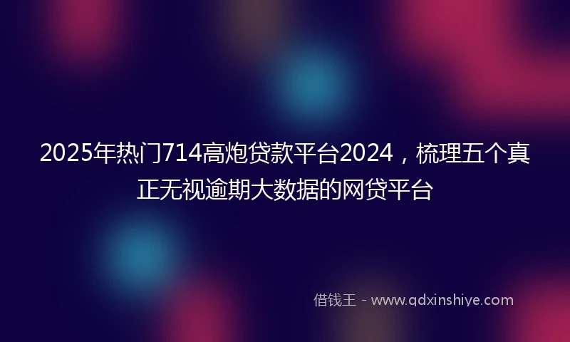 2025年热门714高炮贷款平台2024，梳理五个真正无视逾期大数据的网贷平台