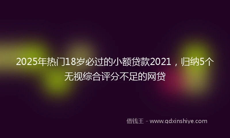 2025年热门18岁必过的小额贷款2021，归纳5个无视综合评分不足的网贷