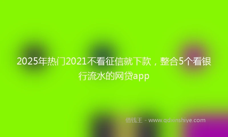 2025年热门2021不看征信就下款，整合5个看银行流水的网贷app
