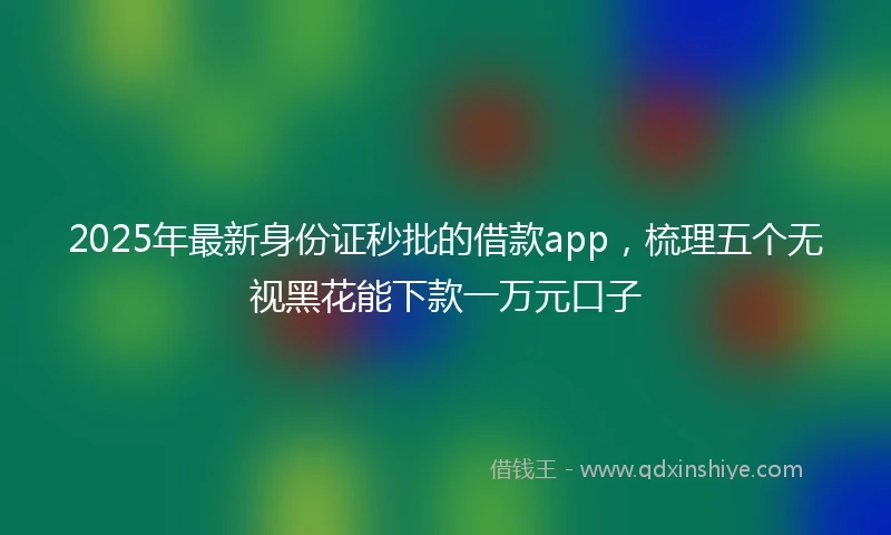 2025年最新身份证秒批的借款app，梳理五个无视黑花能下款一万元口子
