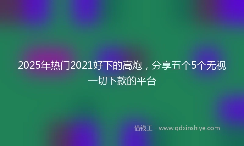 2025年热门2021好下的高炮，分享五个5个无视一切下款的平台