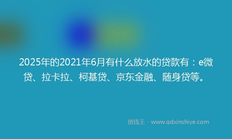 2025年的2021年6月有什么放水的贷款有：e微贷、拉卡拉、柯基贷、京东金融、随身贷等。