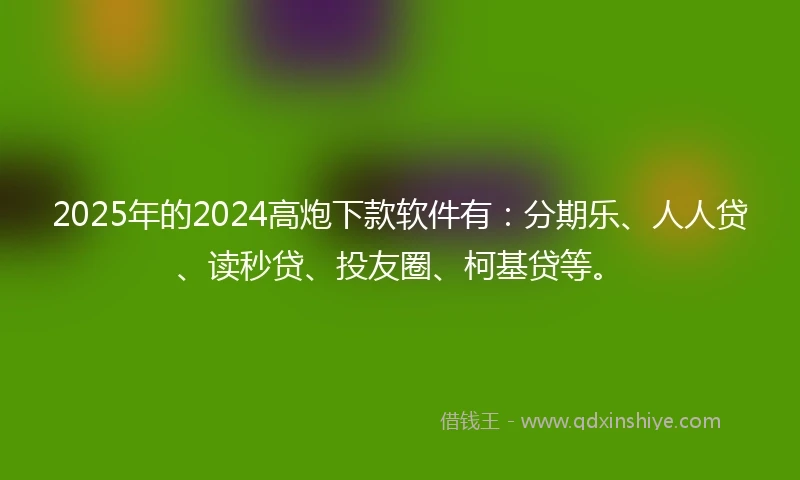 2025年的2024高炮下款软件有：分期乐、人人贷、读秒贷、投友圈、柯基贷等。