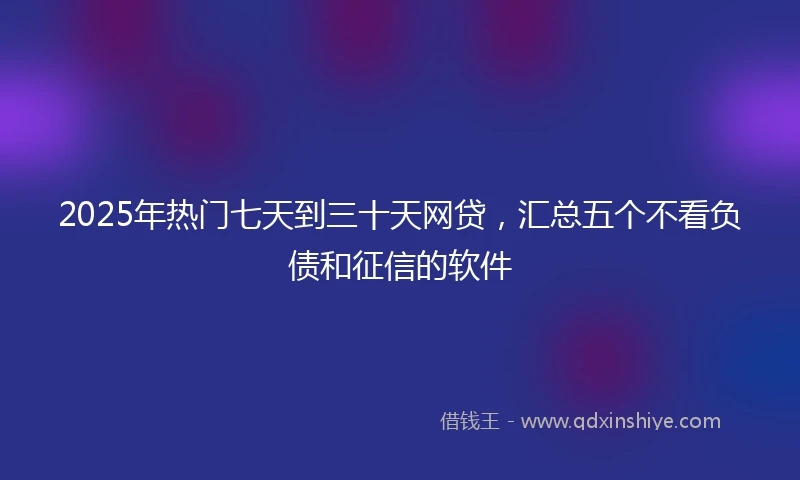 2025年热门七天到三十天网贷，汇总五个不看负债和征信的软件