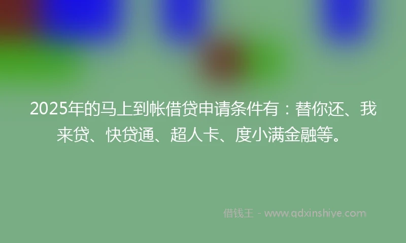 2025年的马上到帐借贷申请条件有：替你还、我来贷、快贷通、超人卡、度小满金融等。