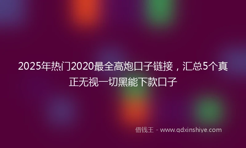 2025年热门2020最全高炮口子链接，汇总5个真正无视一切黑能下款口子