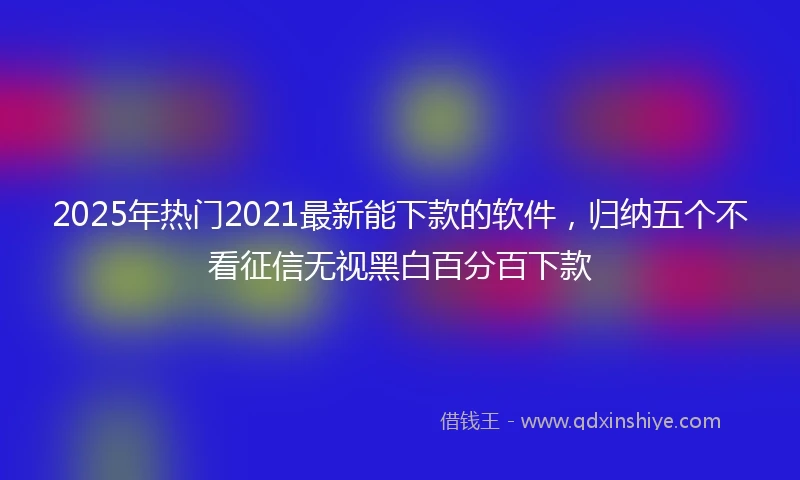 2025年热门2021最新能下款的软件，归纳五个不看征信无视黑白百分百下款
