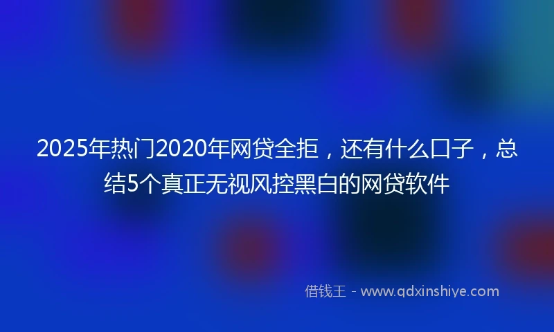 2025年热门2020年网贷全拒，还有什么口子，总结5个真正无视风控黑白的网贷软件