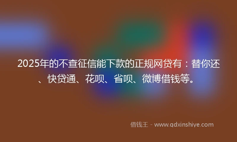 2025年的不查征信能下款的正规网贷有：替你还、快贷通、花呗、省呗、微博借钱等。