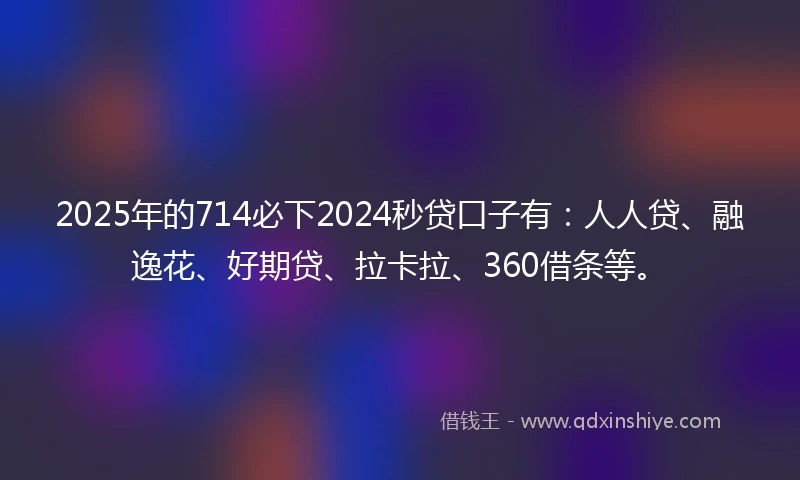2025年的714必下2024秒贷口子有：人人贷、融逸花、好期贷、拉卡拉、360借条等。