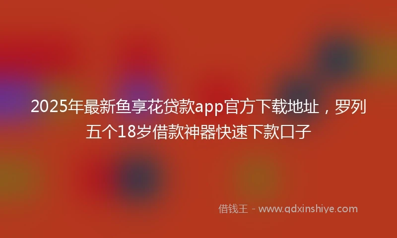 2025年最新鱼享花贷款app官方下载地址，罗列五个18岁借款神器快速下款口子