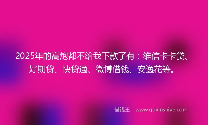 2025年的高炮都不给我下款了有：维信卡卡贷、好期贷、快贷通、微博借钱、安逸花等。