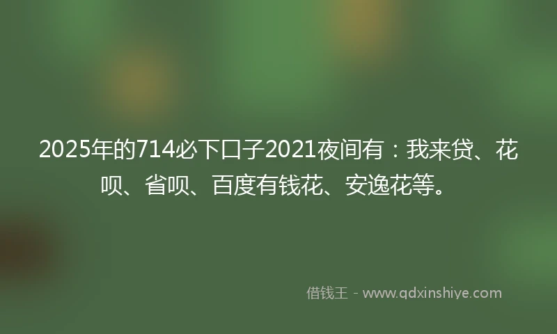 2025年的714必下口子2021夜间有：我来贷、花呗、省呗、百度有钱花、安逸花等。